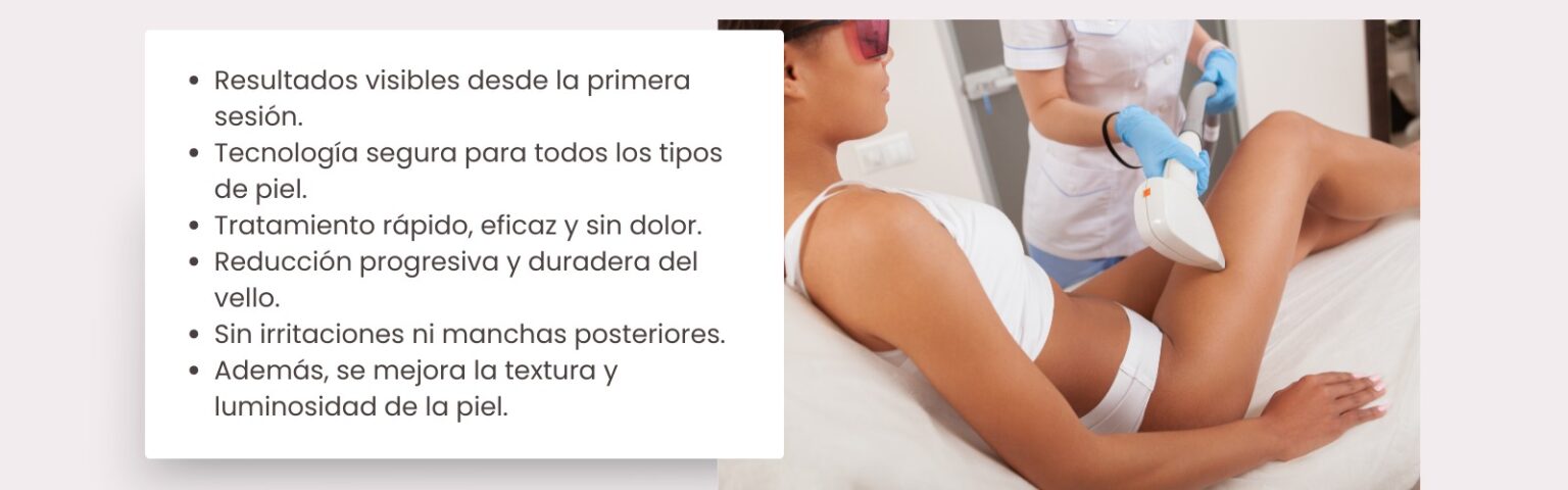 Resultados visibles desde la primera sesión. Tecnología segura para todo tipo de piel. Tratamiento rápido, eficaz y sin dolor. Reducción progresiva y duradera del vello. Sin irritaciones ni manchas posteriores. Mejora la textura y luminosidad de la piel.